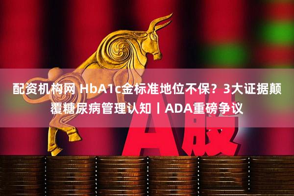 配资机构网 HbA1c金标准地位不保？3大证据颠覆糖尿病管理认知丨ADA重磅争议