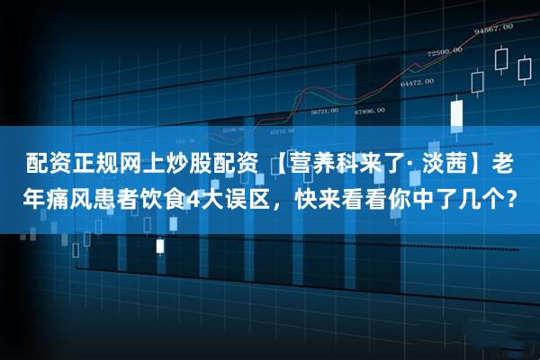 配资正规网上炒股配资 【营养科来了· 淡茜】老年痛风患者饮食4大误区，快来看看你中了几个？