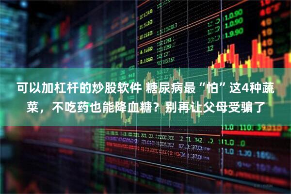 可以加杠杆的炒股软件 糖尿病最“怕”这4种蔬菜，不吃药也能降血糖？别再让父母受骗了