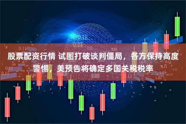 股票配资行情 试图打破谈判僵局，各方保持高度警惕，美预告将确定多国关税税率