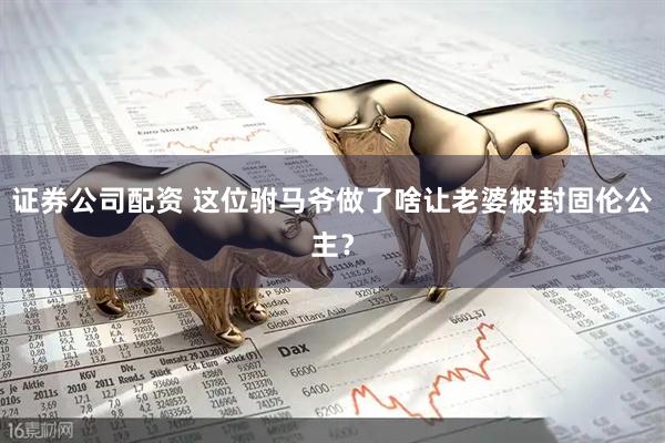 证券公司配资 这位驸马爷做了啥让老婆被封固伦公主？