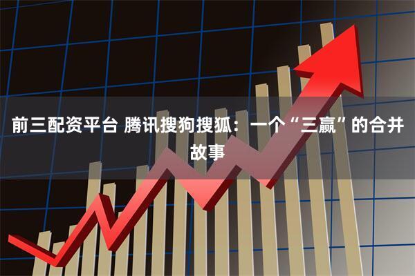 前三配资平台 腾讯搜狗搜狐：一个“三赢”的合并故事