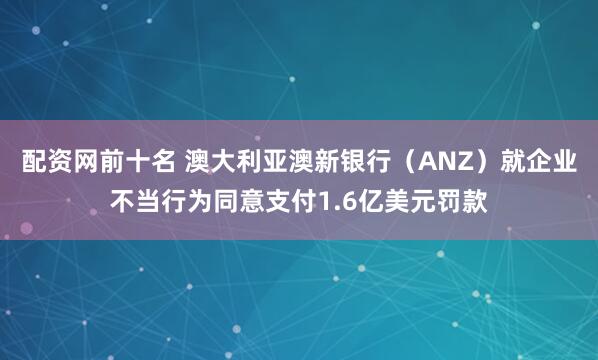 配资网前十名 澳大利亚澳新银行（ANZ）就企业不当行为同意支付1.6亿美元罚款