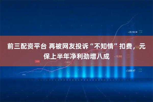 前三配资平台 再被网友投诉“不知情”扣费,元保上半年净利劲增八成