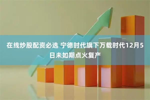 在线炒股配资必选 宁德时代旗下万载时代12月5日未如期点火复产