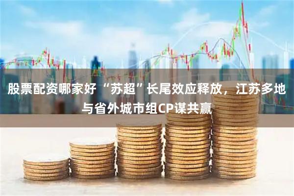 股票配资哪家好 “苏超”长尾效应释放，江苏多地与省外城市组CP谋共赢