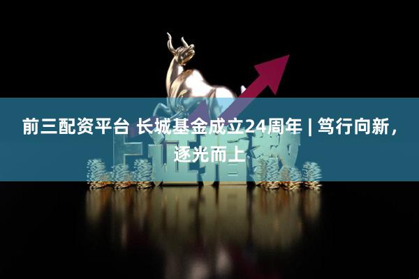 前三配资平台 长城基金成立24周年 | 笃行向新,逐光而上