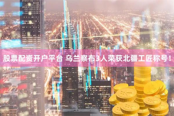股票配资开户平台 乌兰察布3人荣获北疆工匠称号！