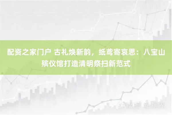 配资之家门户 古礼焕新韵，纸鸢寄哀思：八宝山殡仪馆打造清明祭扫新范式