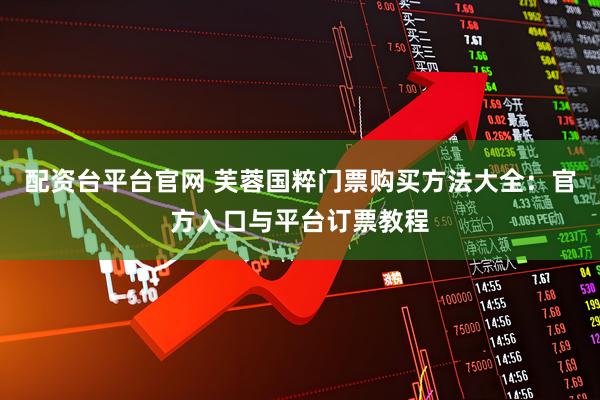 配资台平台官网 芙蓉国粹门票购买方法大全：官方入口与平台订票教程