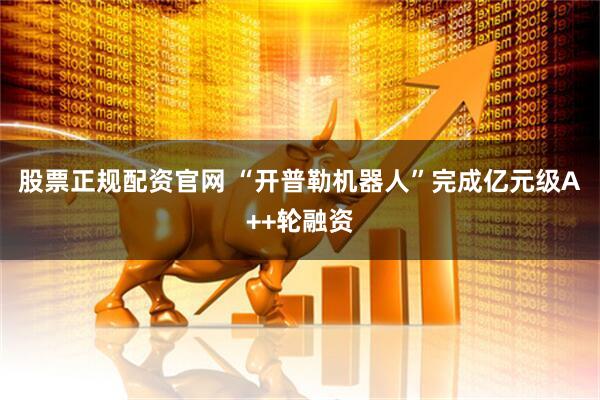 股票正规配资官网 “开普勒机器人”完成亿元级A++轮融资
