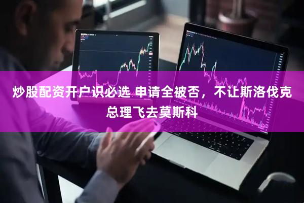 炒股配资开户识必选 申请全被否，不让斯洛伐克总理飞去莫斯科